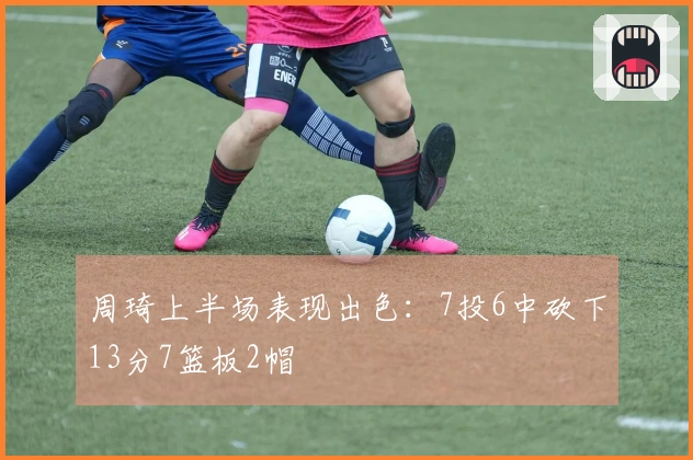 周琦上半场表现出色：7投6中砍下13分7篮板2帽