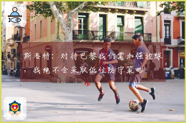 斯洛特：对待巴黎我们需加强控球，我绝不会采取低位防守策略