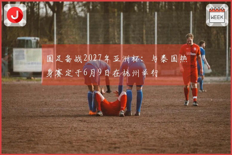 国足备战2027年亚洲杯：与泰国热身赛定于6月9日在杭州举行