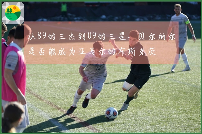 从89的三杰到09的三星，贝尔纳尔是否能成为亚马尔的布斯克茨