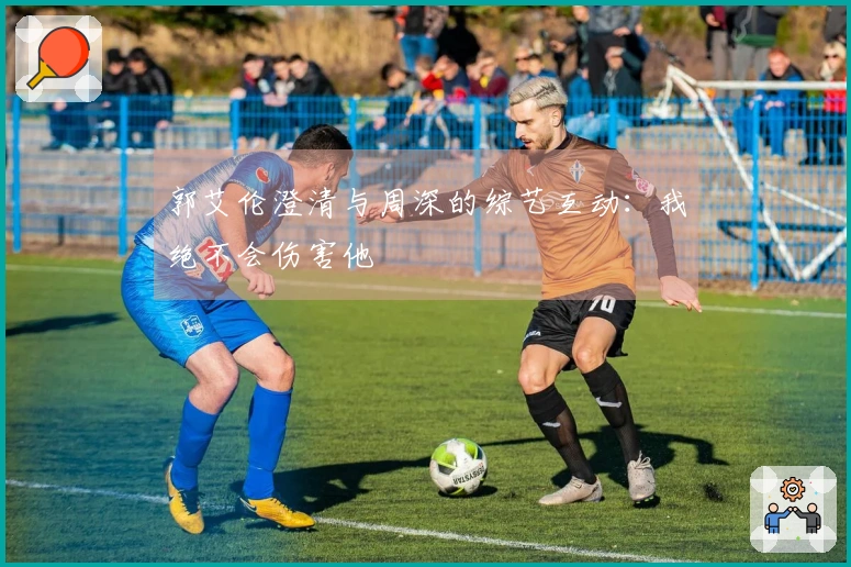郭艾伦澄清与周深的综艺互动：我绝不会伤害他