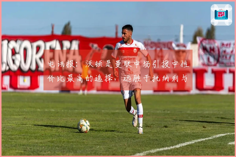 电讯报：沃顿是曼联中场引援中性价比最高的选择，远胜于托纳利与安德森
